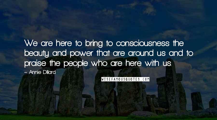 Annie Dillard Quotes: We are here to bring to consciousness the beauty and power that are around us and to praise the people who are here with us.