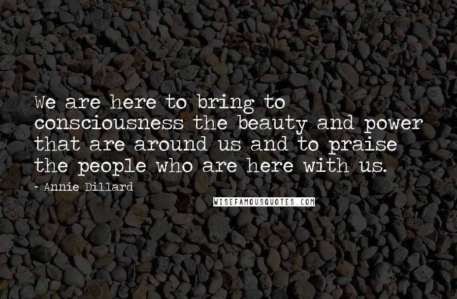 Annie Dillard Quotes: We are here to bring to consciousness the beauty and power that are around us and to praise the people who are here with us.