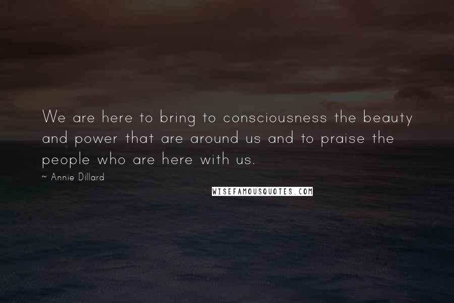 Annie Dillard Quotes: We are here to bring to consciousness the beauty and power that are around us and to praise the people who are here with us.