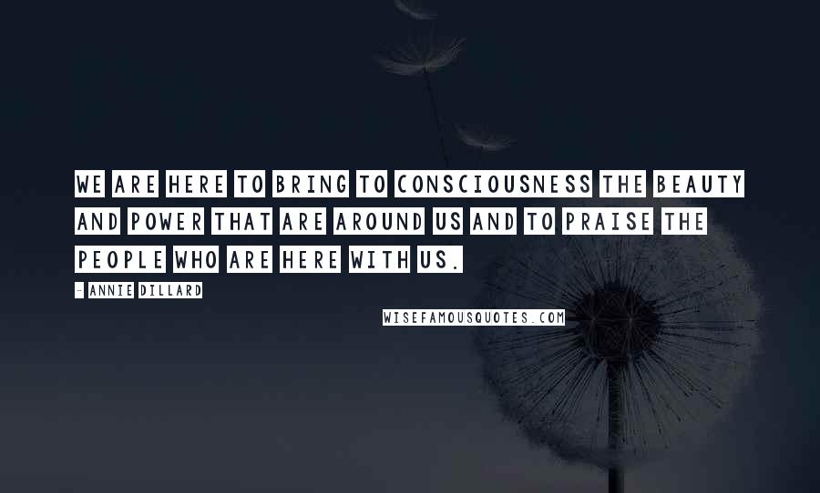 Annie Dillard Quotes: We are here to bring to consciousness the beauty and power that are around us and to praise the people who are here with us.