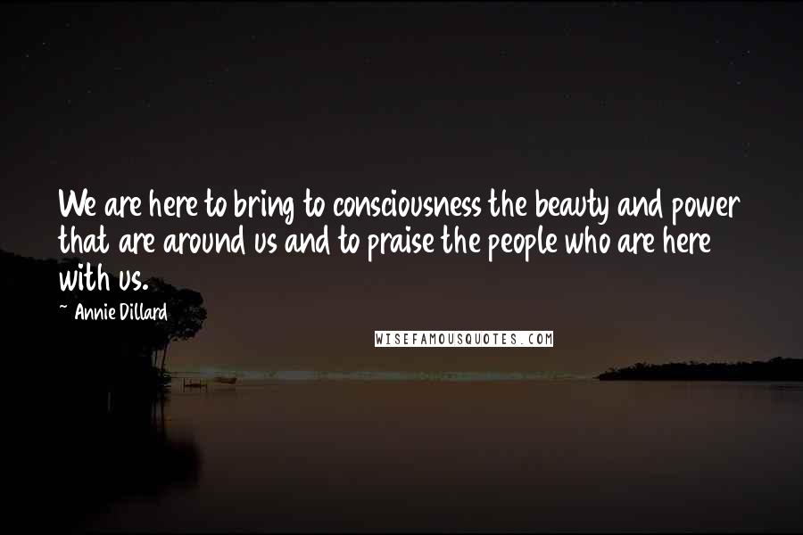 Annie Dillard Quotes: We are here to bring to consciousness the beauty and power that are around us and to praise the people who are here with us.