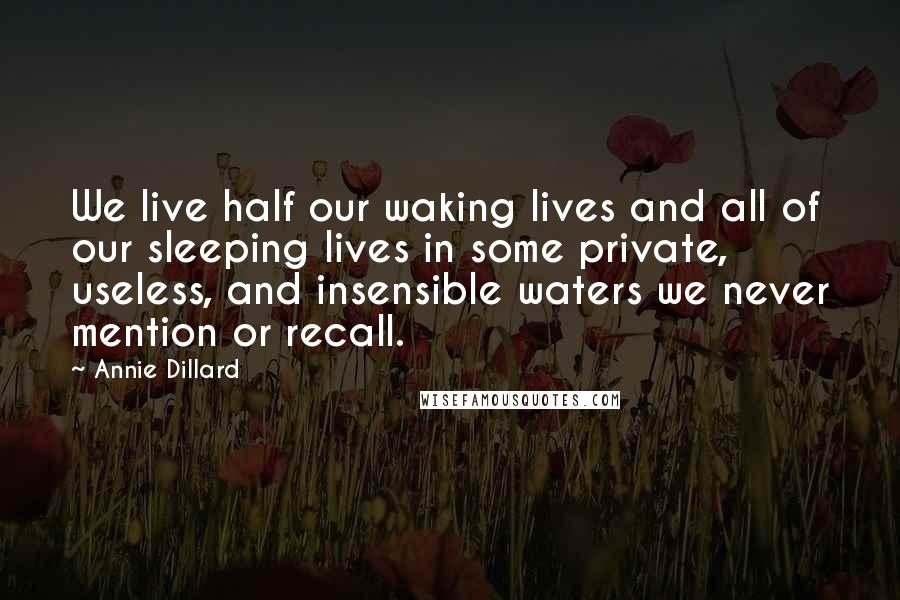 Annie Dillard Quotes: We live half our waking lives and all of our sleeping lives in some private, useless, and insensible waters we never mention or recall.
