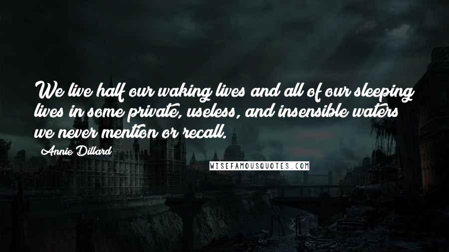 Annie Dillard Quotes: We live half our waking lives and all of our sleeping lives in some private, useless, and insensible waters we never mention or recall.
