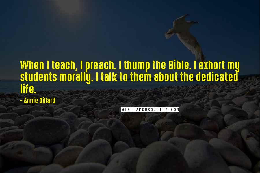 Annie Dillard Quotes: When I teach, I preach. I thump the Bible. I exhort my students morally. I talk to them about the dedicated life.