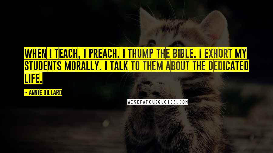 Annie Dillard Quotes: When I teach, I preach. I thump the Bible. I exhort my students morally. I talk to them about the dedicated life.