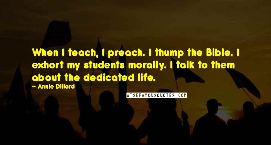 Annie Dillard Quotes: When I teach, I preach. I thump the Bible. I exhort my students morally. I talk to them about the dedicated life.