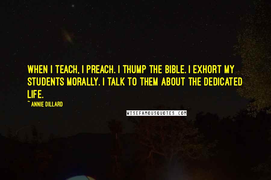 Annie Dillard Quotes: When I teach, I preach. I thump the Bible. I exhort my students morally. I talk to them about the dedicated life.