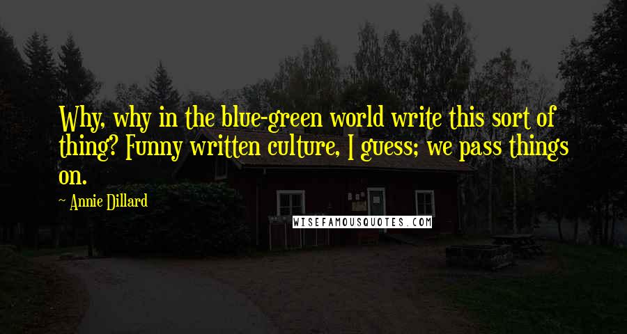 Annie Dillard Quotes: Why, why in the blue-green world write this sort of thing? Funny written culture, I guess; we pass things on.