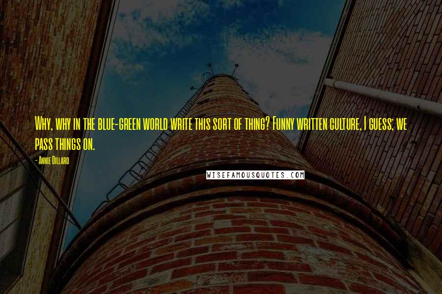 Annie Dillard Quotes: Why, why in the blue-green world write this sort of thing? Funny written culture, I guess; we pass things on.