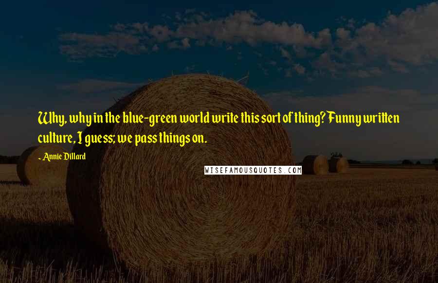 Annie Dillard Quotes: Why, why in the blue-green world write this sort of thing? Funny written culture, I guess; we pass things on.