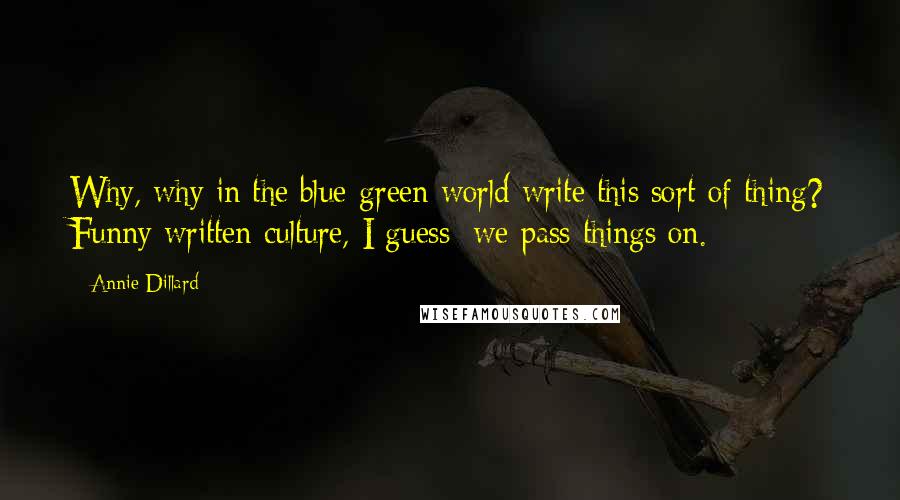 Annie Dillard Quotes: Why, why in the blue-green world write this sort of thing? Funny written culture, I guess; we pass things on.