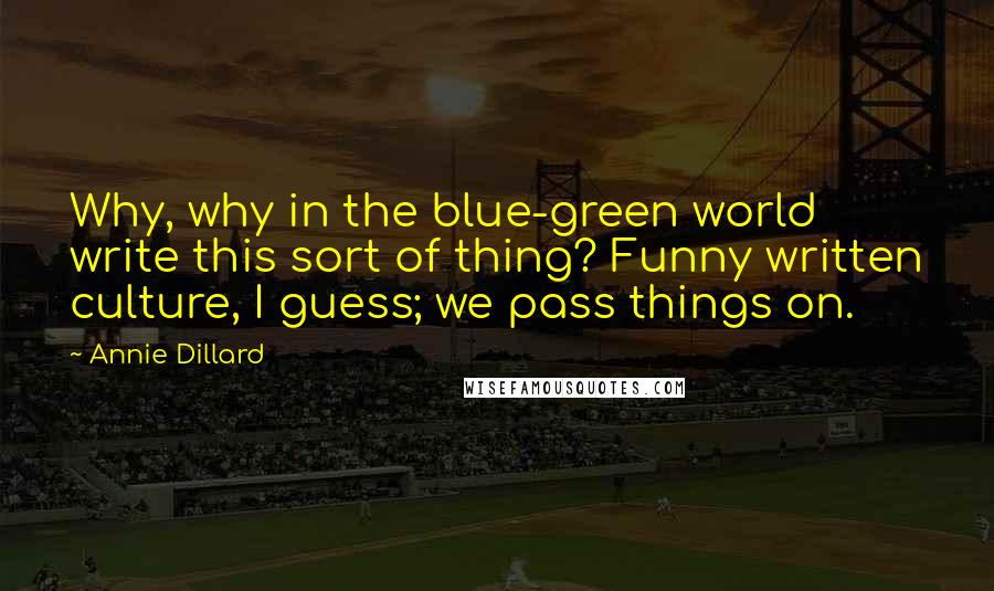 Annie Dillard Quotes: Why, why in the blue-green world write this sort of thing? Funny written culture, I guess; we pass things on.