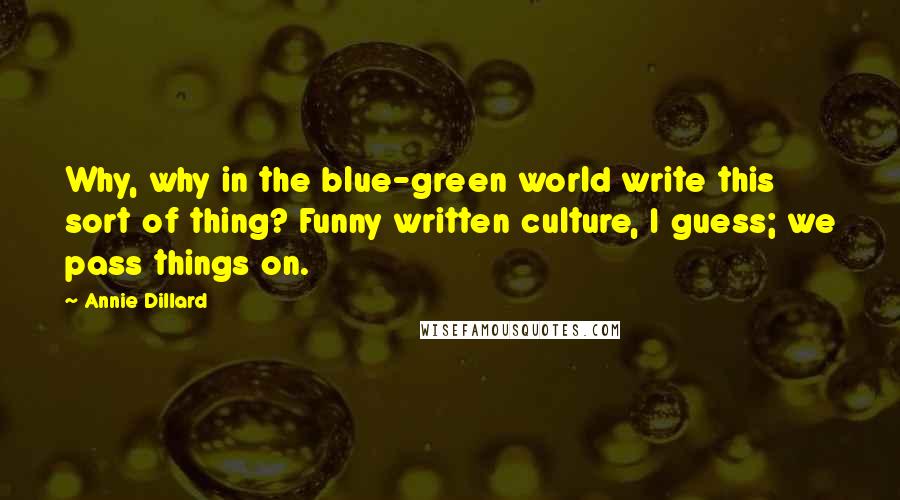 Annie Dillard Quotes: Why, why in the blue-green world write this sort of thing? Funny written culture, I guess; we pass things on.