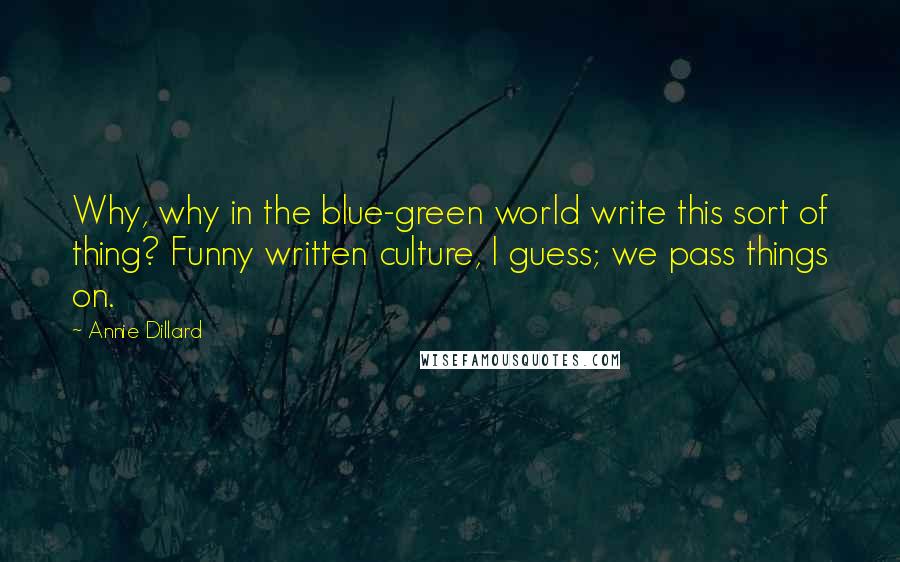 Annie Dillard Quotes: Why, why in the blue-green world write this sort of thing? Funny written culture, I guess; we pass things on.