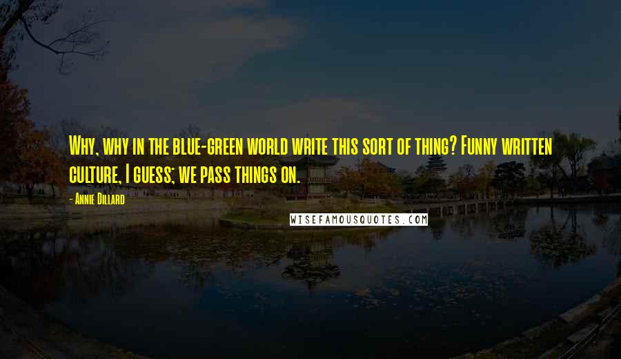 Annie Dillard Quotes: Why, why in the blue-green world write this sort of thing? Funny written culture, I guess; we pass things on.