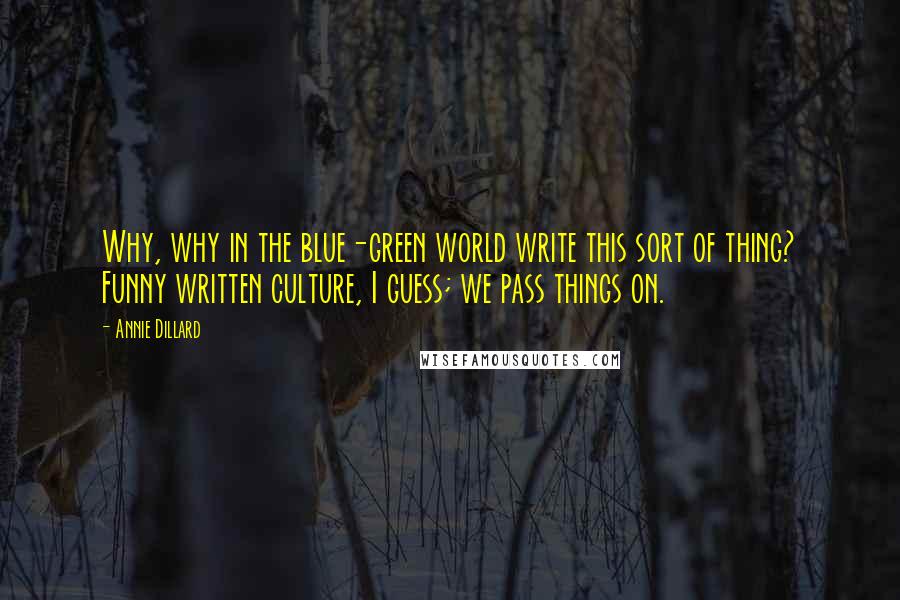 Annie Dillard Quotes: Why, why in the blue-green world write this sort of thing? Funny written culture, I guess; we pass things on.