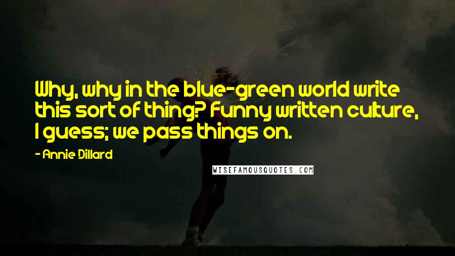 Annie Dillard Quotes: Why, why in the blue-green world write this sort of thing? Funny written culture, I guess; we pass things on.