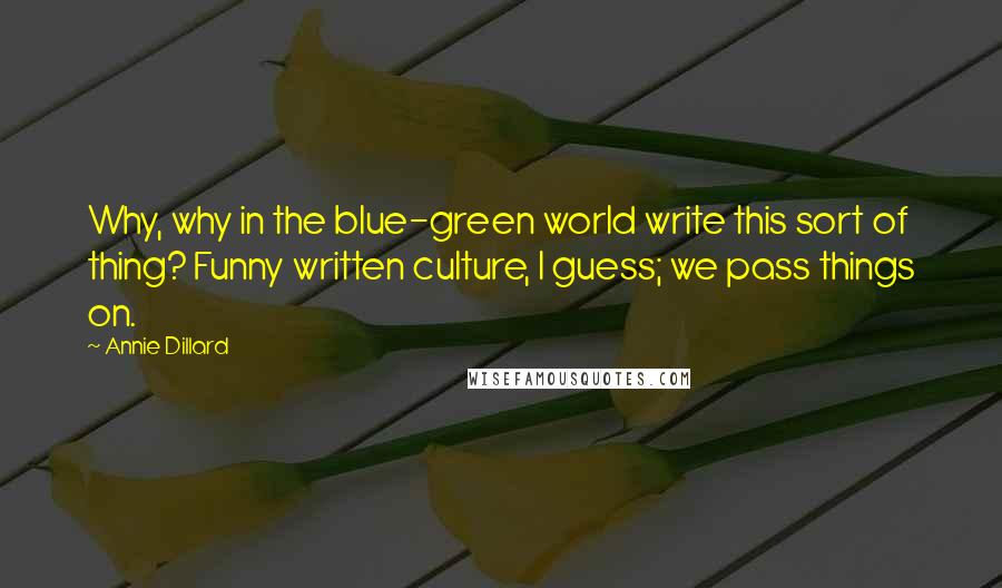 Annie Dillard Quotes: Why, why in the blue-green world write this sort of thing? Funny written culture, I guess; we pass things on.