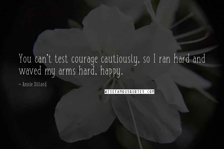 Annie Dillard Quotes: You can't test courage cautiously, so I ran hard and waved my arms hard, happy.