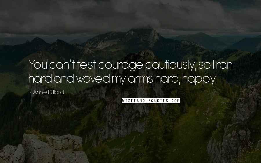 Annie Dillard Quotes: You can't test courage cautiously, so I ran hard and waved my arms hard, happy.