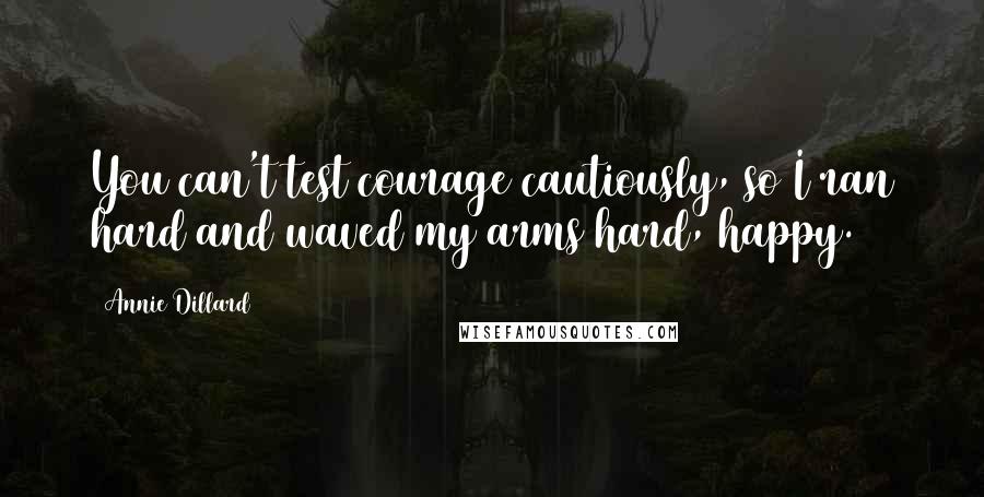 Annie Dillard Quotes: You can't test courage cautiously, so I ran hard and waved my arms hard, happy.