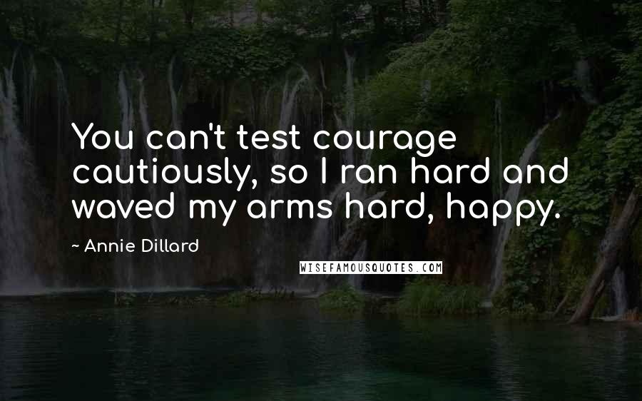Annie Dillard Quotes: You can't test courage cautiously, so I ran hard and waved my arms hard, happy.