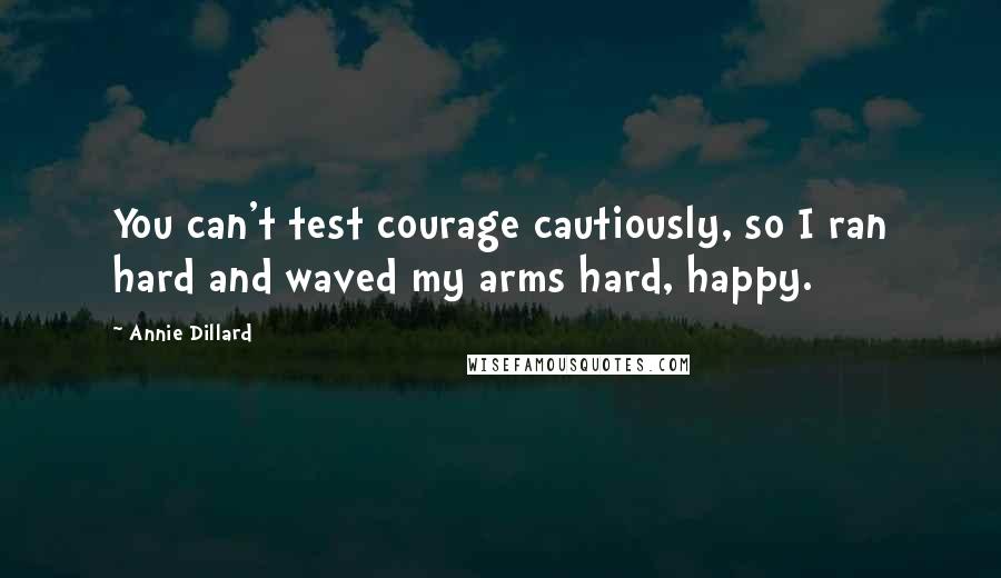 Annie Dillard Quotes: You can't test courage cautiously, so I ran hard and waved my arms hard, happy.