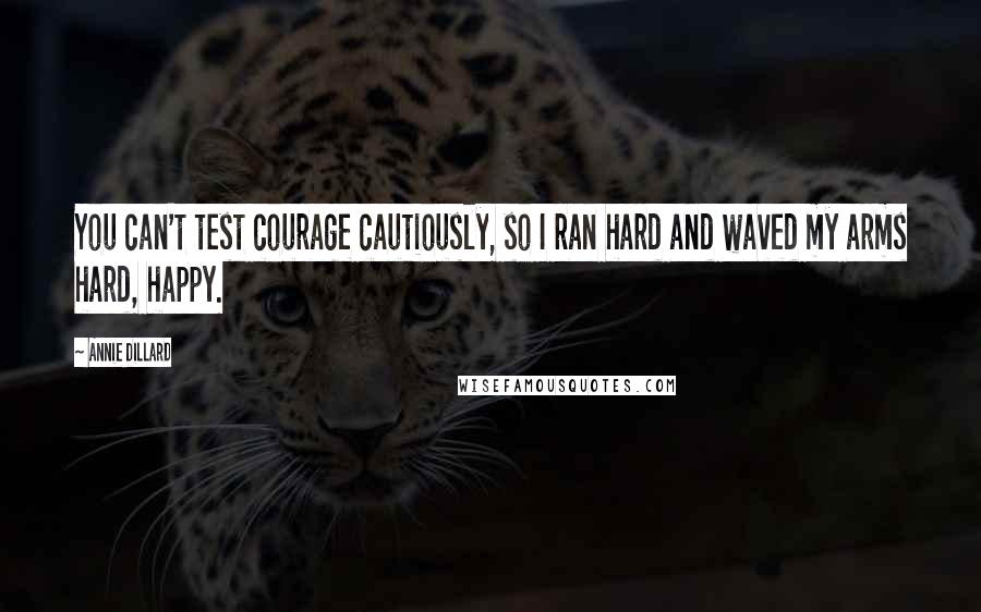 Annie Dillard Quotes: You can't test courage cautiously, so I ran hard and waved my arms hard, happy.