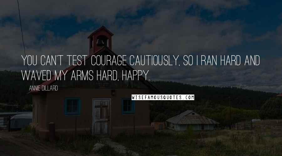 Annie Dillard Quotes: You can't test courage cautiously, so I ran hard and waved my arms hard, happy.