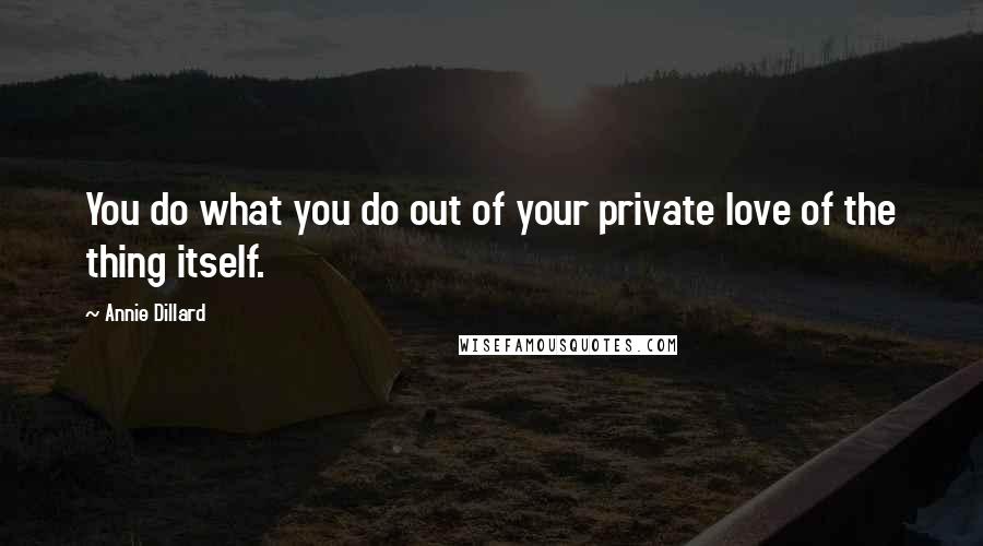 Annie Dillard Quotes: You do what you do out of your private love of the thing itself.