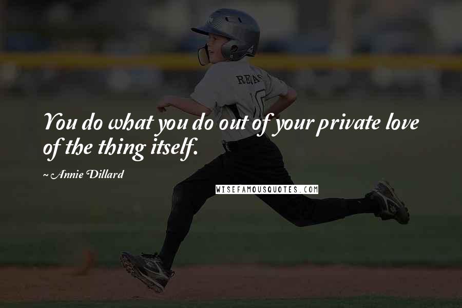 Annie Dillard Quotes: You do what you do out of your private love of the thing itself.