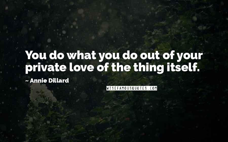 Annie Dillard Quotes: You do what you do out of your private love of the thing itself.