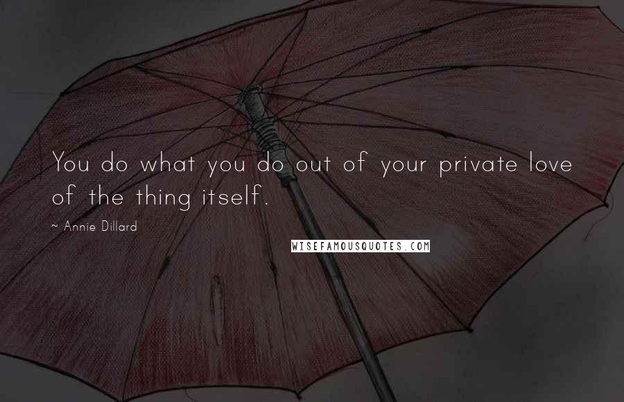 Annie Dillard Quotes: You do what you do out of your private love of the thing itself.