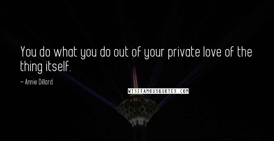Annie Dillard Quotes: You do what you do out of your private love of the thing itself.