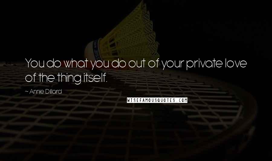 Annie Dillard Quotes: You do what you do out of your private love of the thing itself.