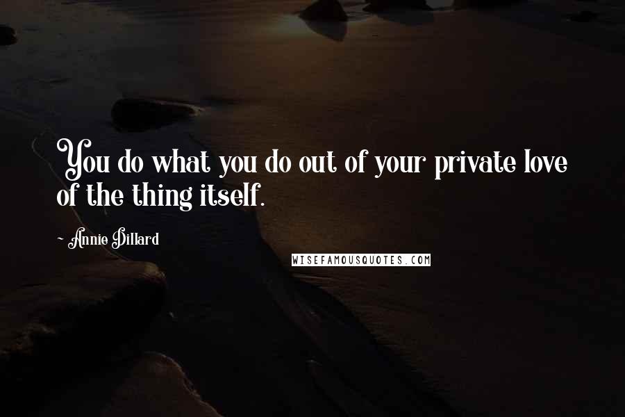 Annie Dillard Quotes: You do what you do out of your private love of the thing itself.