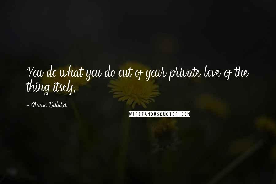 Annie Dillard Quotes: You do what you do out of your private love of the thing itself.