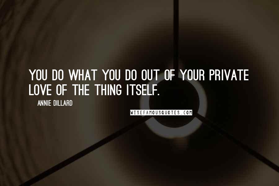 Annie Dillard Quotes: You do what you do out of your private love of the thing itself.