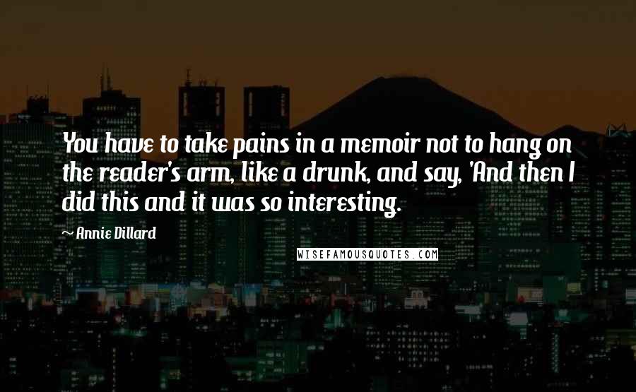 Annie Dillard Quotes: You have to take pains in a memoir not to hang on the reader's arm, like a drunk, and say, 'And then I did this and it was so interesting.