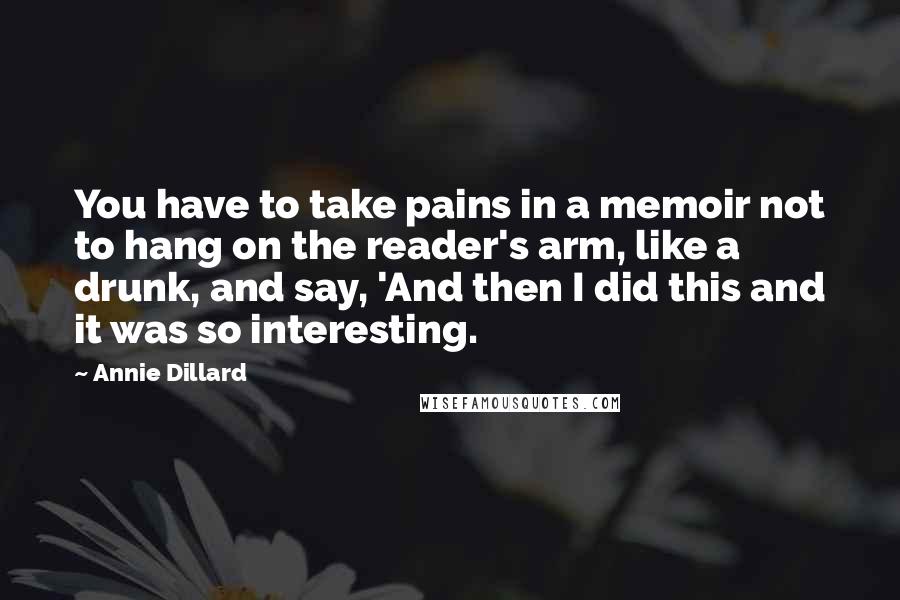 Annie Dillard Quotes: You have to take pains in a memoir not to hang on the reader's arm, like a drunk, and say, 'And then I did this and it was so interesting.
