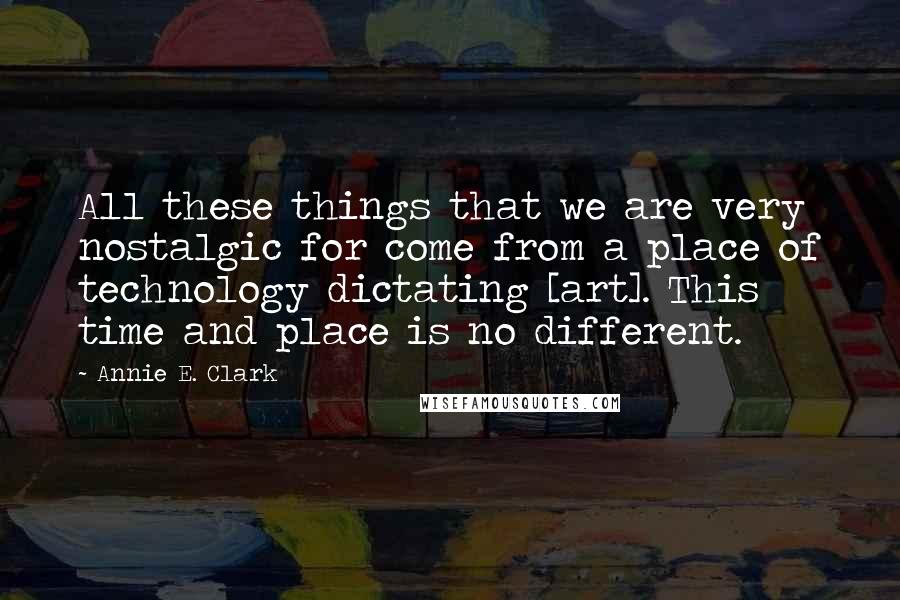 Annie E. Clark Quotes: All these things that we are very nostalgic for come from a place of technology dictating [art]. This time and place is no different.