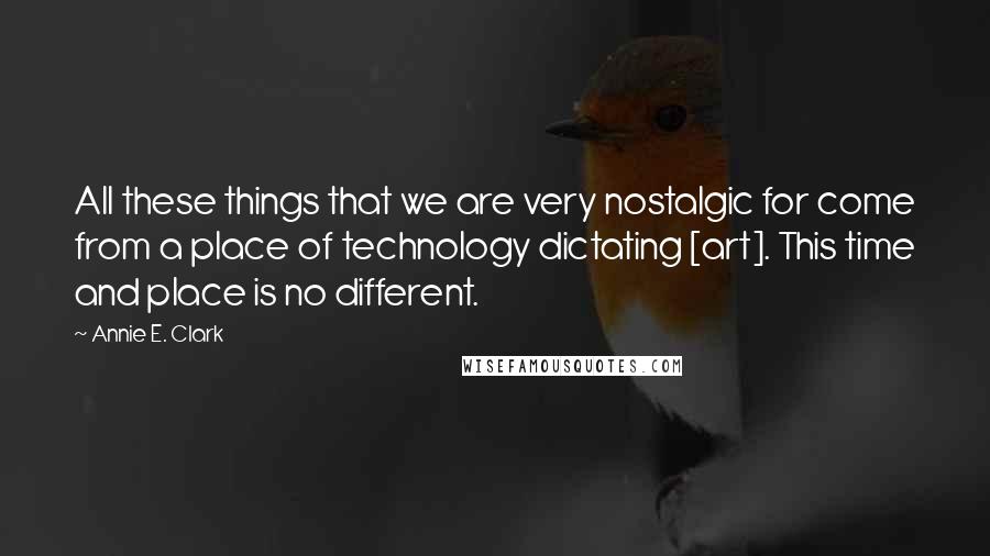 Annie E. Clark Quotes: All these things that we are very nostalgic for come from a place of technology dictating [art]. This time and place is no different.