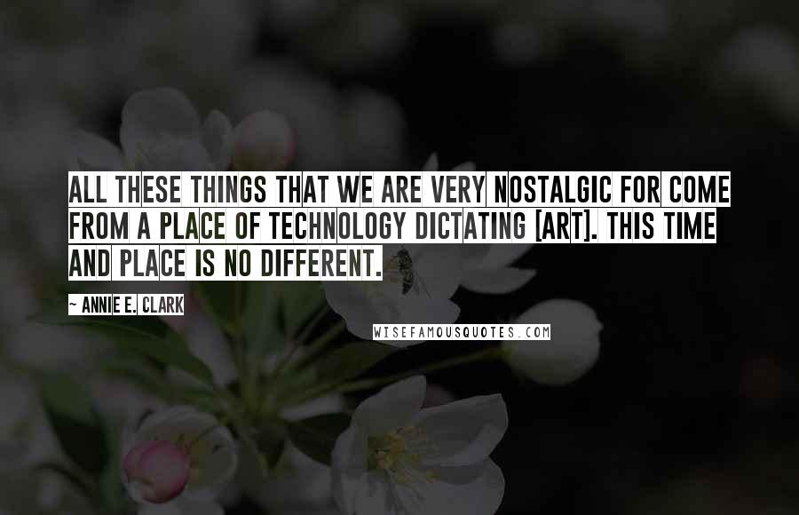 Annie E. Clark Quotes: All these things that we are very nostalgic for come from a place of technology dictating [art]. This time and place is no different.