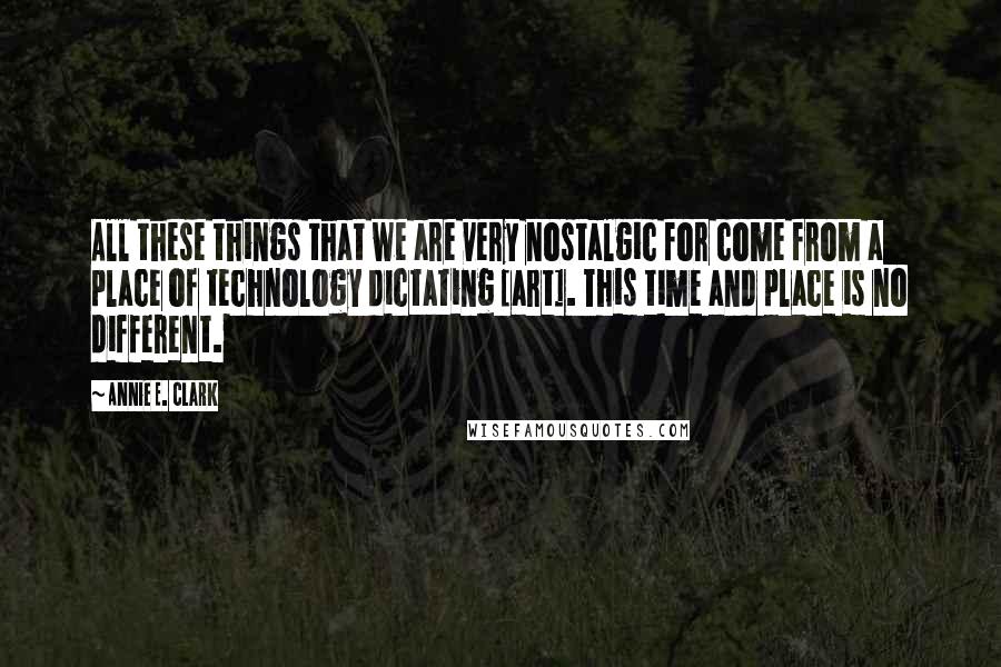 Annie E. Clark Quotes: All these things that we are very nostalgic for come from a place of technology dictating [art]. This time and place is no different.