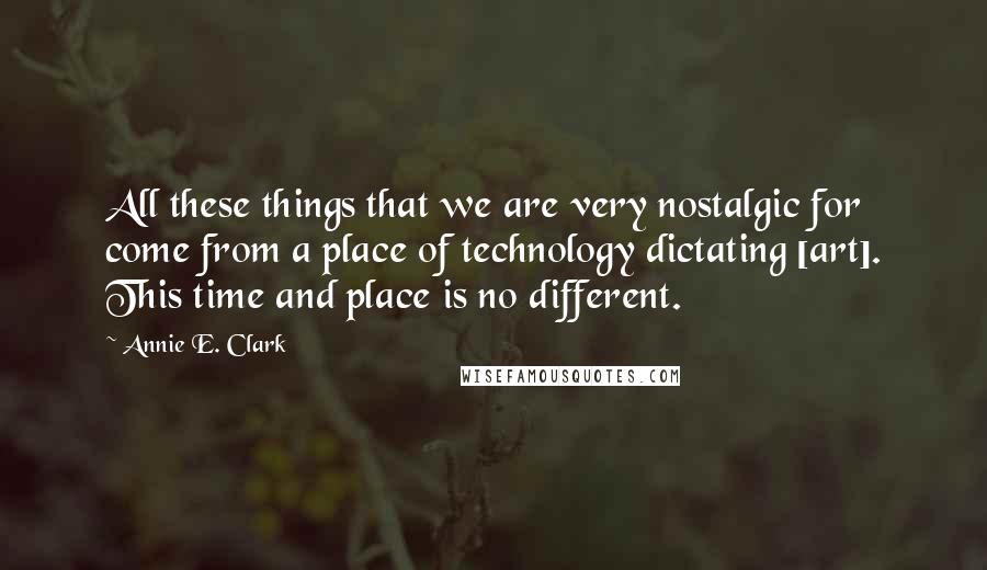 Annie E. Clark Quotes: All these things that we are very nostalgic for come from a place of technology dictating [art]. This time and place is no different.