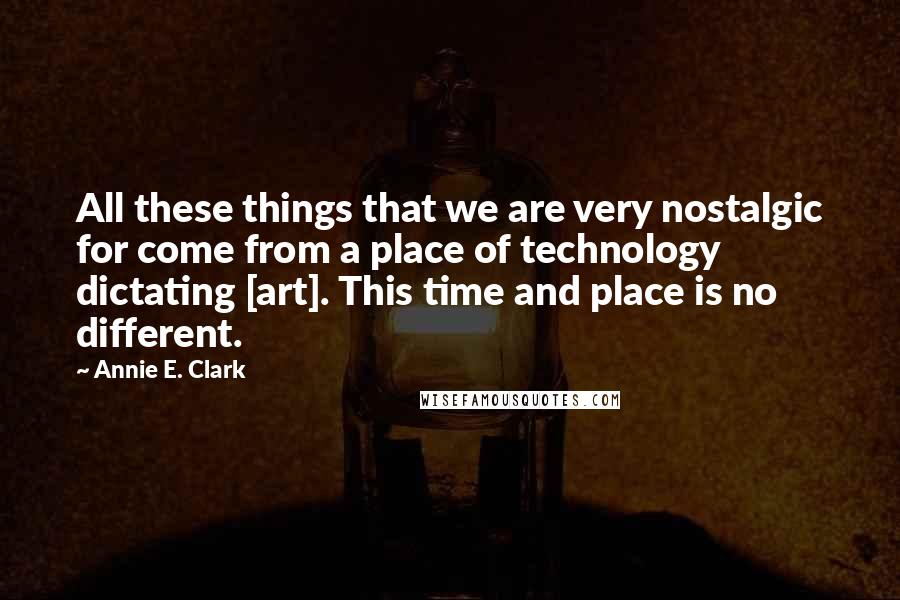 Annie E. Clark Quotes: All these things that we are very nostalgic for come from a place of technology dictating [art]. This time and place is no different.