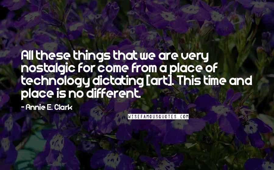 Annie E. Clark Quotes: All these things that we are very nostalgic for come from a place of technology dictating [art]. This time and place is no different.