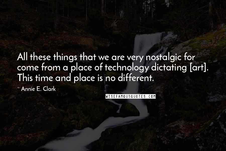 Annie E. Clark Quotes: All these things that we are very nostalgic for come from a place of technology dictating [art]. This time and place is no different.