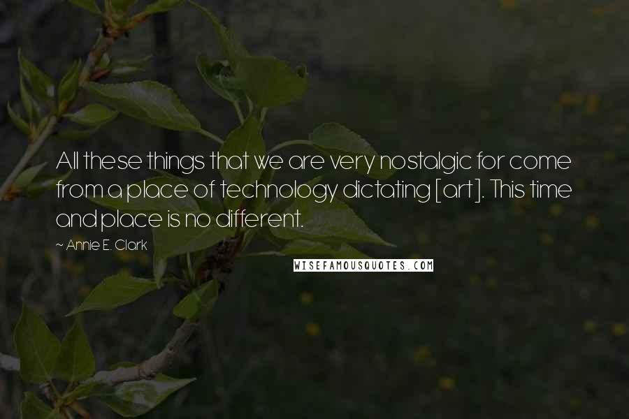 Annie E. Clark Quotes: All these things that we are very nostalgic for come from a place of technology dictating [art]. This time and place is no different.