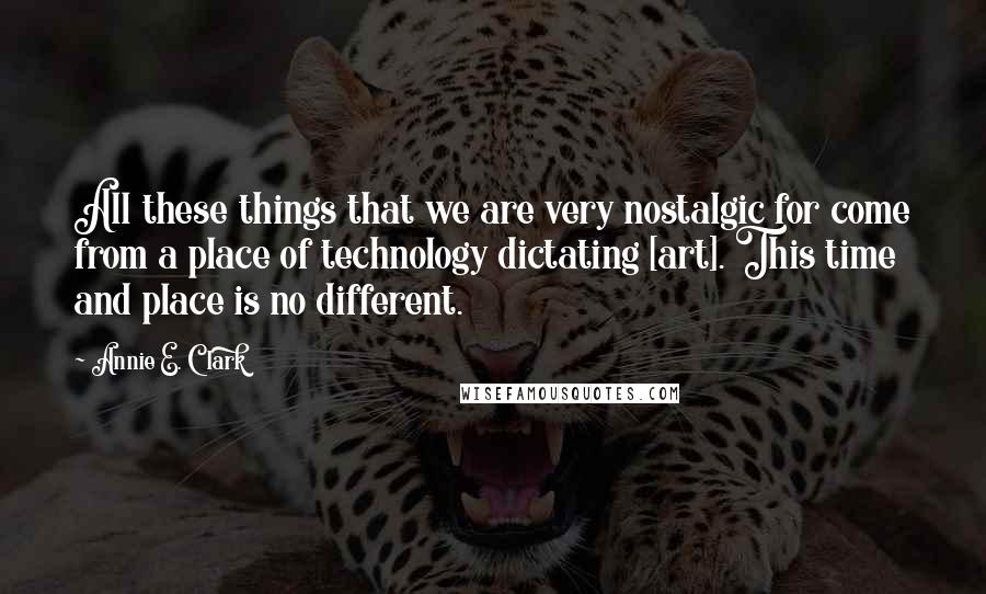 Annie E. Clark Quotes: All these things that we are very nostalgic for come from a place of technology dictating [art]. This time and place is no different.